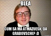 blea cum sa ma atmazuesk, da grabovschi? :D