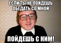 если ты не пойдешь обедать со мной пойдешь с ним!