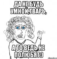 да не будь умной,тварь, а то ведь не полюбят:)