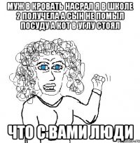 МУЖ В КРОВАТЬ НАСРАЛ Я В ШКОЛЕ 2 ПОЛУЧЕЛА А СЫН НЕ ПОМЫЛ ПОСУДУ А КОТ В УГЛУ СТОЯЛ ЧТО С ВАМИ ЛЮДИ