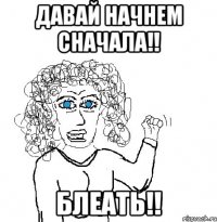 Давай начнем сначала!! Блеать!!