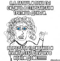 Я, А. Галаш. И пока ты сидишь в Старбаксах и тратишь деньги. Я продала 17 диванов и купила себе двушку в новом доме!!!!!!!