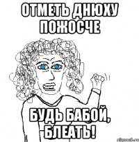 отметь днюху пожосче будь бабой, блеать!