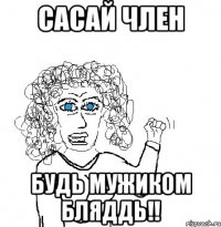 сасай член будь мужиком БЛЯДДЬ!!