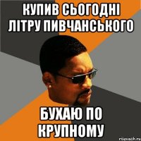 Купив сьогодні літру пивчанського бухаю по крупному