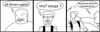 эй ботан идём! что? когда ? меньше вопросов больше дела!