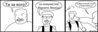 Ти за кого? за комунистов! Верните Ленина! Та йди ти нахуй! Разом зі своїм Леніном!