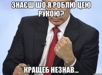 Знаєш шо я роблю цею рукою? кращеб незнав...