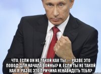  Что, если он не такой как ты — разве это повод для начала войны? И, если ты не такой как я, разве это причина ненавидеть тебя?