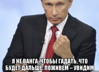  я не Ванга, чтобы гадать, что будет дальше. Поживем – увидим