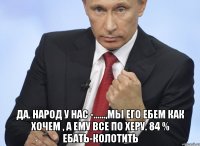  да. народ у нас -......,мы его eбeM КАК ХОЧЕМ , А ЕМУ ВСЕ ПО ХЕРУ. 84 % ЕБATЬ-КОЛОТИТЬ