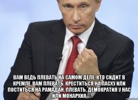  Вам ведь плевать на самом деле, кто сидит в Кремле, вам плевать, креститься на Пасху или поститься на Рамадан, плевать, демократия у нас или монархия