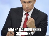  мы на идеологии не экономим