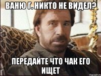 Ваню Г. никто не видел? Передайте что Чак его ищет