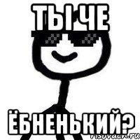 Ты че ёбненький?