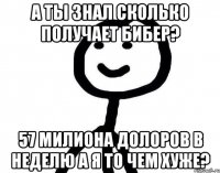 а ты знал сколько получает бибер? 57 милиона долоров в неделю а я то чем хуже?