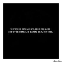 Постоянно вспоминать свое прошлое - значит сознательно делать больней себе.