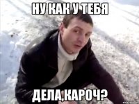 ну как у тебя дела,кароч?