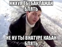 НИХУЯ ТЫ БАКЛАЖАН БЛЯТЬ НЕ НУ ТЫ ВНАТУРЕ КАБАН БЛЯТЬ