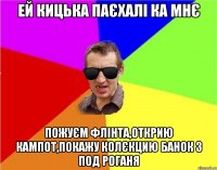 ей кицька паєхалі ка мнє пожуєм флінта,открию кампот,покажу колєкцию банок з под роганя