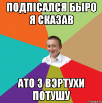 Подпiсался Быро я сказав ато з вэртухи потушу