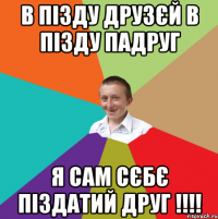 В пізду друзєй в пізду падруг Я сам сєбє піздатий друг !!!!