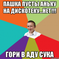 пашка пусты аньку на дискотеку...НЕТ!!! ГОРИ В АДУ СУКА