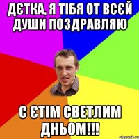 дєтка, я тiбя от всєй души поздравляю с єтiм светлим дньом!!!