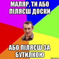 МАЛЯР, ТИ АБО ПІЛЯЄШ ДОСКИ АБО ПІЛЯЄШ ЗА БУТИЛКОЮ