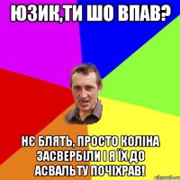 юзик,ти шо впав? нє блять, просто коліна засвербіли і я їх до асвальту почіхрав!