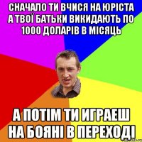 сначало ти вчися на юріста а твої батьки викидають по 1000 доларів в місяць а потім ти играеш на бояні в переході