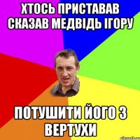 ХТОСЬ ПРИСТАВАВ СКАЗАВ МЕДВІДЬ ІГОРУ ПОТУШИТИ ЙОГО З ВЕРТУХИ