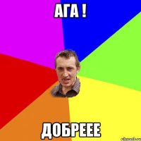 Ага ! Добреее