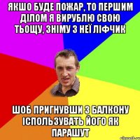 якшо буде пожар, то першим ділом я вирублю свою тьощу, зніму з неї ліфчик шоб пригнувши з балкону іспользувать його як парашут