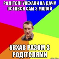 родітєлі уйехали на дачу остпвся сам з малой уєхав разом з родітєлями