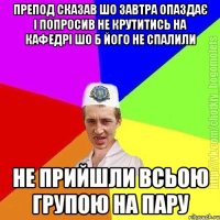 препод сказав шо завтра опаздає і попросив не крутитись на кафедрі шо б його не спалили не прийшли всьою групою на пару