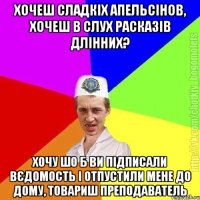 Хочеш сладкіх апельсінов, хочеш в слух расказів длінних? Хочу шо б ви підписали вєдомость і отпустили мене до дому, товариш преподаватель