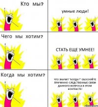 умные люди! стать еще умнее! Что значит "Когда?" Обоснуйте причинно-следственные связи данного вопроса в этом контексте!