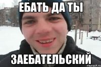 ЕБАТЬ ДА ТЫ ЗАЕБАТЕЛЬСКИЙ