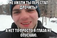 Не ужели ты перестал дрочить? А нет то просто я глаза не опускаю.