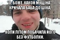 "о, боже, какой мущіна"- кричала баба до шіка, коли літом побачила його без футболки.