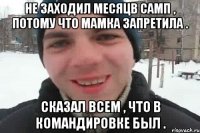 Не заходил месяцв самп , потому что мамка запретила . Сказал всем , что в командировке был .