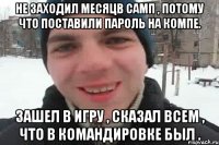 Не заходил месяцв самп , потому что поставили пароль на компе. Зашел в игру , сказал всем , что в командировке был .