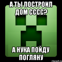 а ты построил дом сссс? А нука пойду погляну