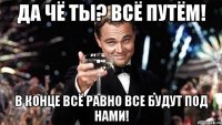 Да чё ты? Всё путём! В конце всё равно все будут под нами!