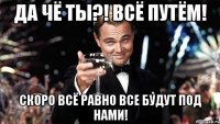 Да чё ты?! Всё путём! Скоро всё равно все будут под нами!