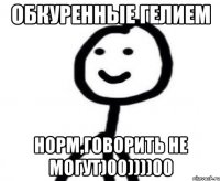 обкуренные гелием норм,говорить не могут)00))))00