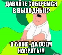 Давайте соберемся в выходные? О боже, да всем насрать!!!