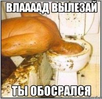 Влаааад вылезай Ты обосрался