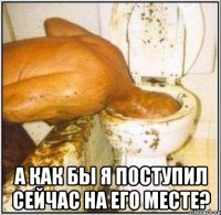  А как бы я поступил сейчас на его месте?